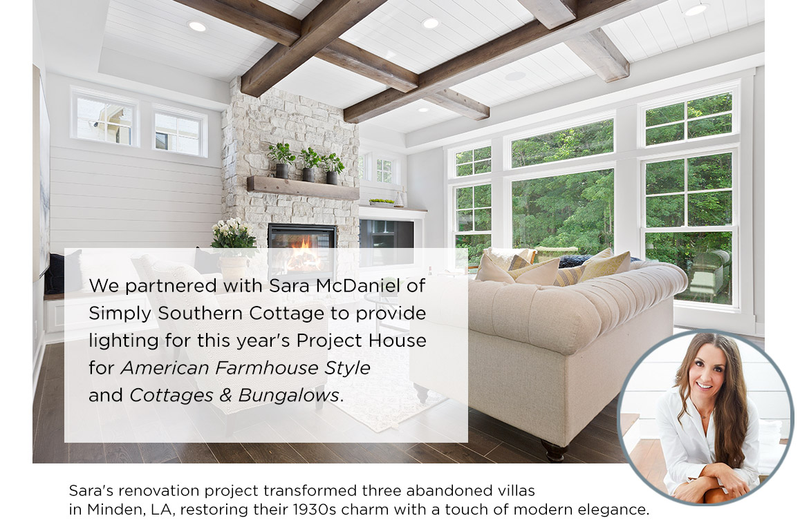 We partnered with Sara McDaniel of  Simply Southern Cottage to provide  lighting for this year's Project House  for American Farmhouse Style  and Cottages & Bungalows. Sara's renovation project transformed three abandoned villas  in Minden, LA, restoring their 1930s charm with a touch of modern elegance.